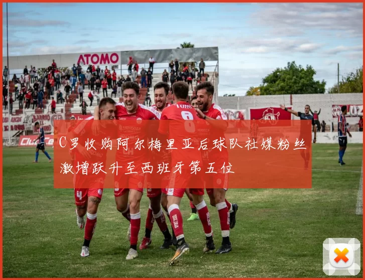 C罗收购阿尔梅里亚后球队社媒粉丝激增跃升至西班牙第五位