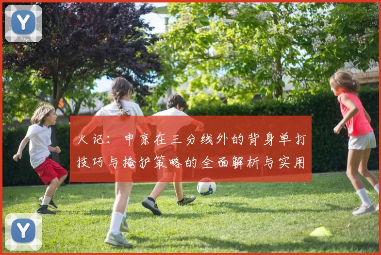 火记：申京在三分线外的背身单打技巧与掩护策略的全面解析与实用指南