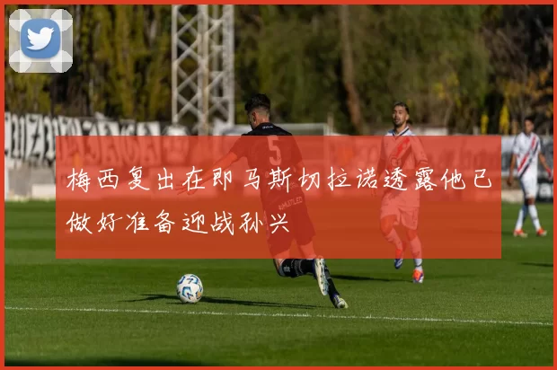 梅西复出在即马斯切拉诺透露他已做好准备迎战孙兴慜