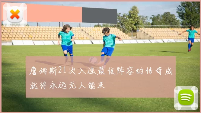 詹姆斯21次入选最佳阵容的传奇成就将永远无人能及
