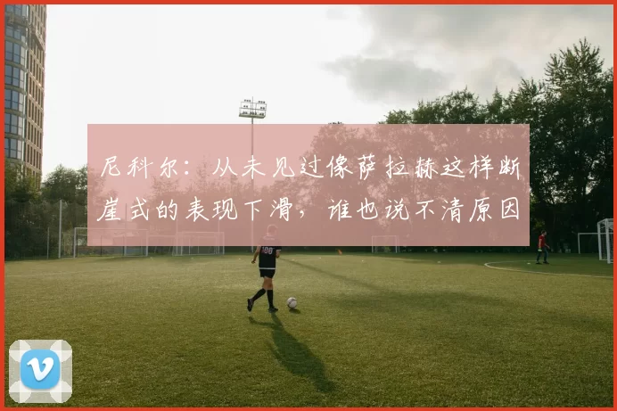 尼科尔：从未见过像萨拉赫这样断崖式的表现下滑，谁也说不清原因