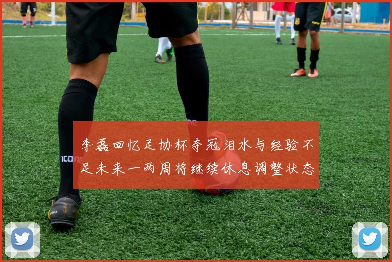 李磊回忆足协杯夺冠泪水与经验不足未来一两周将继续休息调整状态